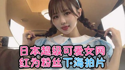 日本超级可爱女网红为粉丝下海拍片 日本超级可爱女网红为粉丝下海拍片